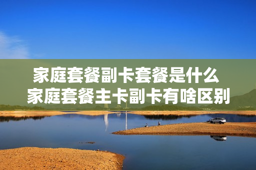 家庭套餐副卡套餐是什么 家庭套餐主卡副卡有啥区别