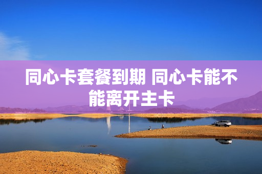 同心卡套餐到期 同心卡能不能离开主卡