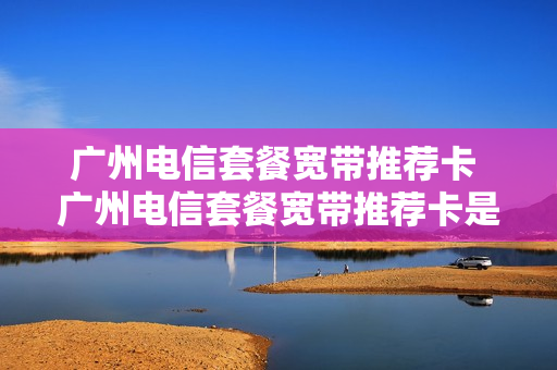 广州电信套餐宽带推荐卡 广州电信套餐宽带推荐卡是真的吗