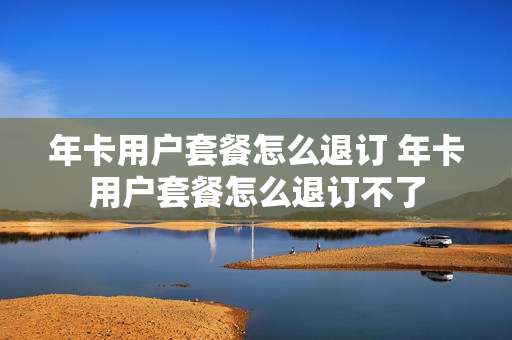 年卡用户套餐怎么退订 年卡用户套餐怎么退订不了