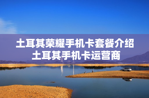 土耳其荣耀手机卡套餐介绍 土耳其手机卡运营商