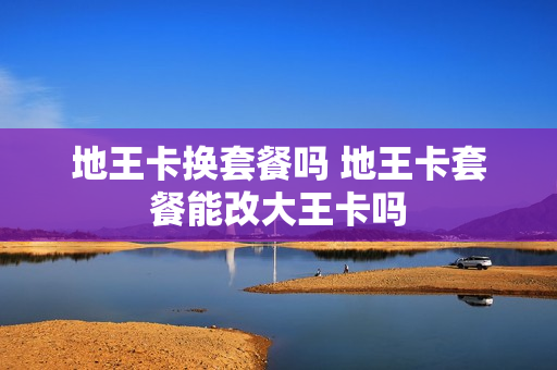 地王卡换套餐吗 地王卡套餐能改大王卡吗