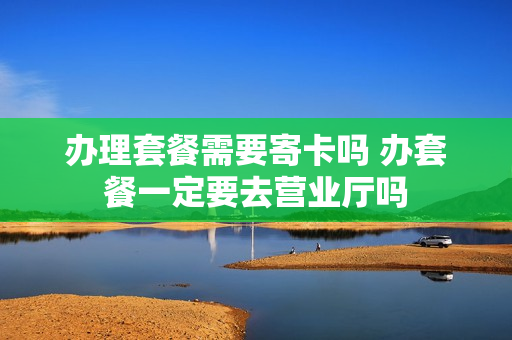 办理套餐需要寄卡吗 办套餐一定要去营业厅吗