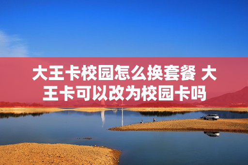 大王卡校园怎么换套餐 大王卡可以改为校园卡吗