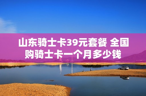 山东骑士卡39元套餐 全国购骑士卡一个月多少钱