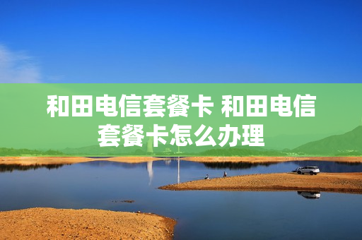 和田电信套餐卡 和田电信套餐卡怎么办理