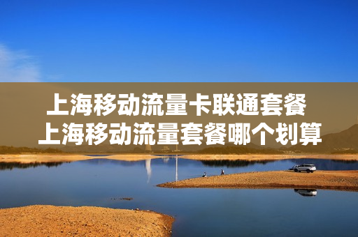 上海移动流量卡联通套餐 上海移动流量套餐哪个划算2020