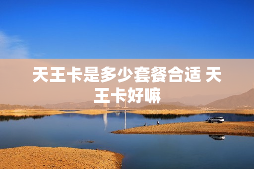 天王卡是多少套餐合适 天王卡好嘛