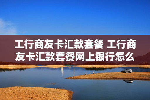 工行商友卡汇款套餐 工行商友卡汇款套餐网上银行怎么操作