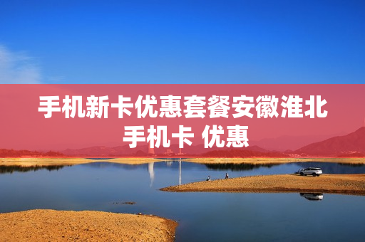 手机新卡优惠套餐安徽淮北 手机卡 优惠