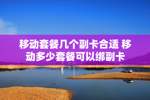 移动套餐几个副卡合适 移动多少套餐可以绑副卡