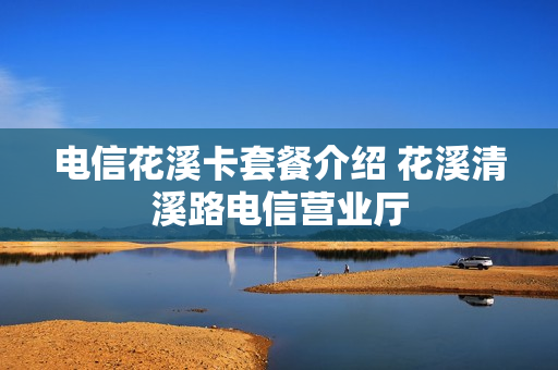电信花溪卡套餐介绍 花溪清溪路电信营业厅