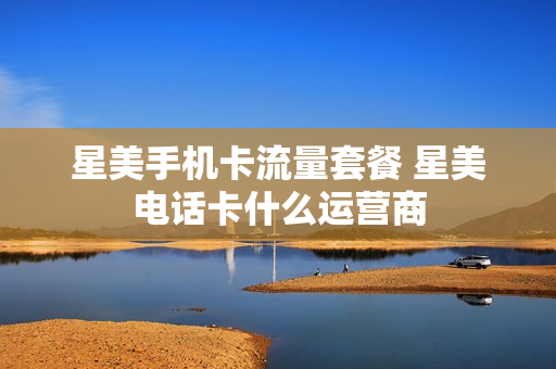 星美手机卡流量套餐 星美电话卡什么运营商