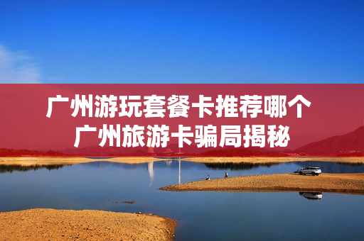 广州游玩套餐卡推荐哪个 广州旅游卡骗局揭秘