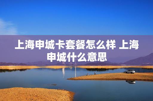 上海申城卡套餐怎么样 上海申城什么意思