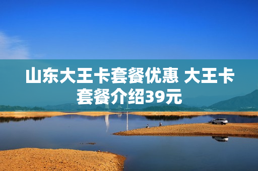 山东大王卡套餐优惠 大王卡套餐介绍39元