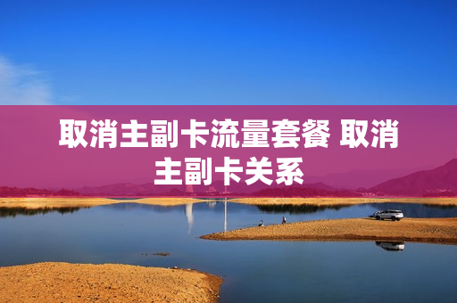 取消主副卡流量套餐 取消主副卡关系