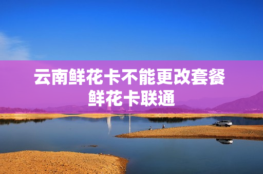 云南鲜花卡不能更改套餐 鲜花卡联通