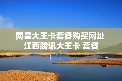 南昌大王卡套餐购买网址 江西腾讯大王卡 套餐