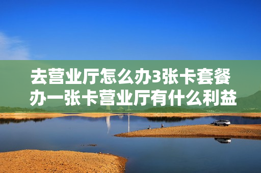 去营业厅怎么办3张卡套餐 办一张卡营业厅有什么利益吗