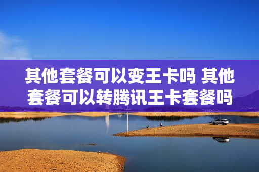 其他套餐可以变王卡吗 其他套餐可以转腾讯王卡套餐吗