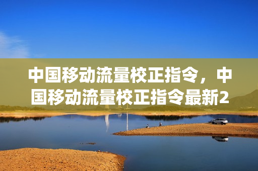 中国移动流量校正指令，中国移动流量校正指令最新2019(中国移动流量校正失败是怎么回事)