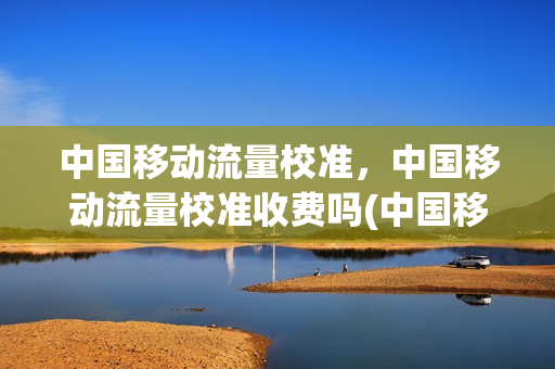 中国移动流量校准，中国移动流量校准收费吗(中国移动流量校准,中国移动流量校准收费吗多少钱)
