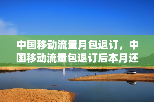 中国移动流量月包退订，中国移动流量包退订后本月还有吗(移动流量包月怎么退)