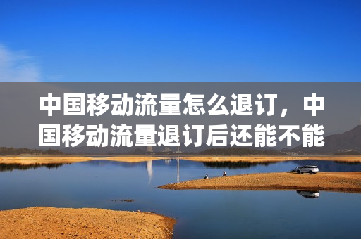 中国移动流量怎么退订，中国移动流量退订后还能不能使用(移动的流量怎么退)