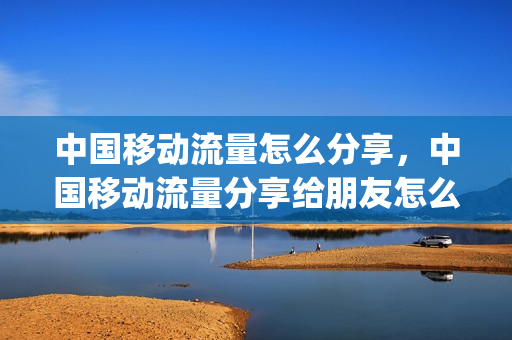 中国移动流量怎么分享，中国移动流量分享给朋友怎么分享(移动流量怎么分享给别的手机号)
