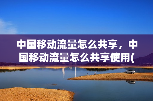 中国移动流量怎么共享，中国移动流量怎么共享使用(中国移动流量共享给别人怎么操作)