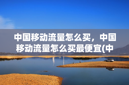 中国移动流量怎么买，中国移动流量怎么买最便宜(中国移动流量怎样购买)