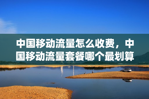 中国移动流量怎么收费，中国移动流量套餐哪个最划算(2020年中国移动流量套餐哪个最划算)