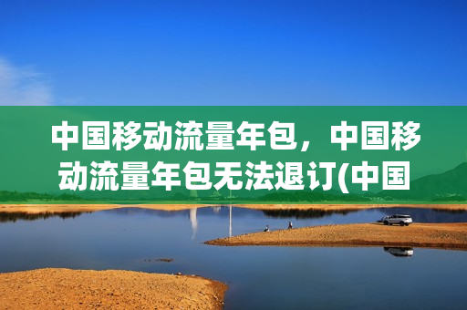 中国移动流量年包，中国移动流量年包无法退订(中国移动手机流量包年)