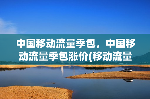 中国移动流量季包，中国移动流量季包涨价(移动流量季包促销活动)