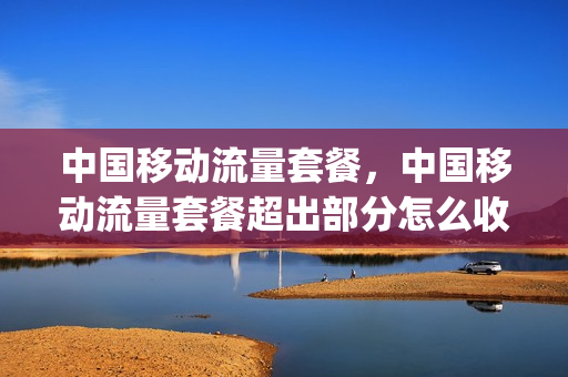 中国移动流量套餐，中国移动流量套餐超出部分怎么收费(移动流量套餐超出怎么扣费)