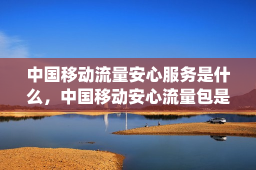 中国移动流量安心服务是什么，中国移动安心流量包是怎么回事(移动安心流量包收费吗)