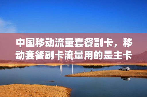 中国移动流量套餐副卡，移动套餐副卡流量用的是主卡的吗(移动流量副卡收费标准)