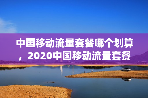 中国移动流量套餐哪个划算，2020中国移动流量套餐哪个比较划算(2021年中国移动流量套餐哪个最划算)