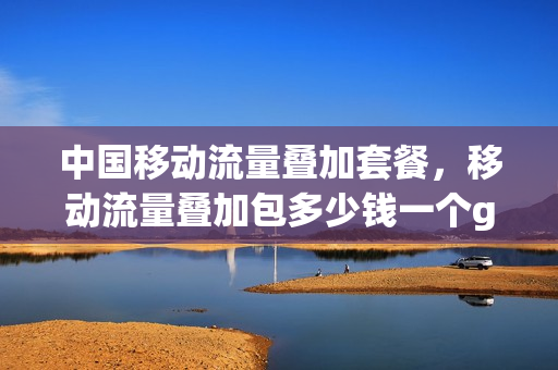 中国移动流量叠加套餐，移动流量叠加包多少钱一个g(移动的流量叠加包怎么收钱)