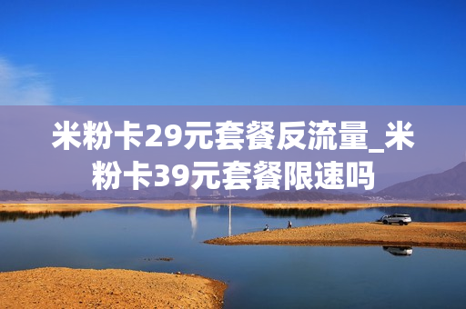 米粉卡29元套餐反流量_米粉卡39元套餐限速吗