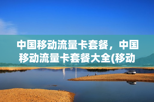 中国移动流量卡套餐，中国移动流量卡套餐大全(移动电话流量卡套餐介绍)