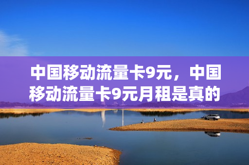 中国移动流量卡9元，中国移动流量卡9元月租是真的吗(移动月租9元超大流量卡)