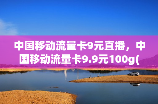 中国移动流量卡9元直播，中国移动流量卡9.9元100g(移动流量卡9.9元100g是真的吗)