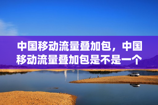 中国移动流量叠加包，中国移动流量叠加包是不是一个月的(中国移动 流量叠加包)