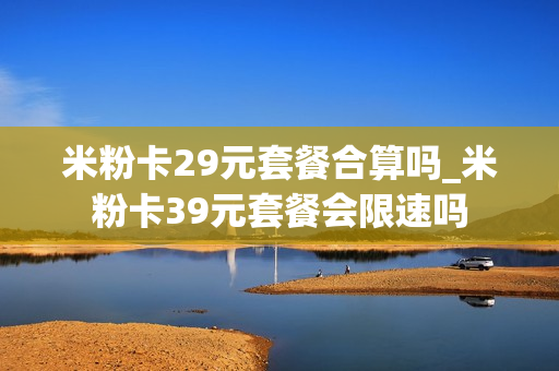 米粉卡29元套餐合算吗_米粉卡39元套餐会限速吗