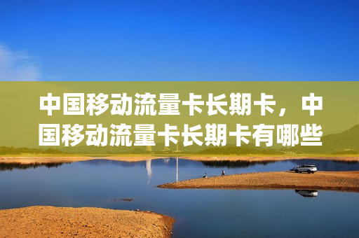 中国移动流量卡长期卡，中国移动流量卡长期卡有哪些(移动全国通用流量卡永久)