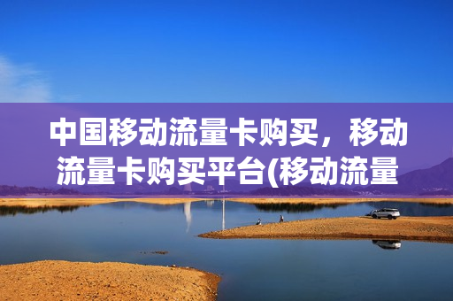 中国移动流量卡购买，移动流量卡购买平台(移动流量卡自助购买平台)