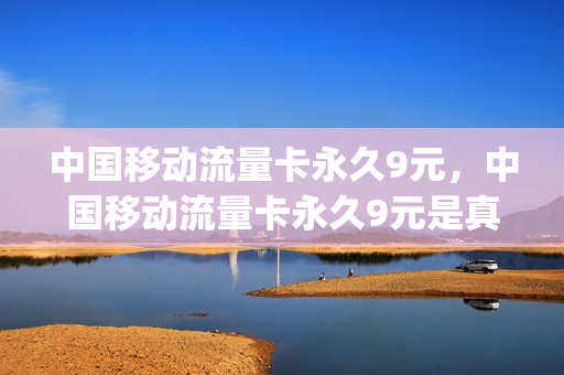 中国移动流量卡永久9元，中国移动流量卡永久9元是真的吗(中国移动永久9元卡无限流量卡600g)