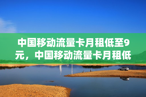 中国移动流量卡月租低至9元，中国移动流量卡月租低至9元怎么办(移动公司月租9元手机卡是怎回事)